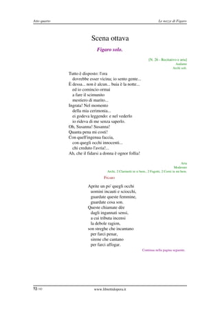 Atto quarto                                                                        Le nozze di Figaro



                                  Scena ottava
                                      Figaro solo.
                                                                           [N. 26 ­ Recitativo e aria]
                                                                                               Andante
                                                                                              Archi soli.
              FIGARO Tutto è disposto: l'ora
                       dovrebbe esser vicina; io sento gente...
                     È dessa... non è alcun... buia è la notte...
                       ed io comincio ormai
                       a fare il scimunito
                       mestiero di marito...
                     Ingrata! Nel momento
                       della mia cerimonia...
                       ei godeva leggendo: e nel vederlo
                       io rideva di me senza saperlo.
                     Oh, Susanna! Susanna!
                     Quanta pena mi costi!
                     Con quell'ingenua faccia,
                       con quegli occhi innocenti...
                       chi creduto l'avria!...
                     Ah, che il fidarsi a donna è ognor follia!

                                                                                                     Aria
                                                                                                Moderato
                                            Archi, 2 Clarinetti in si bem., 2 Fagotti, 2 Corni in mi bem.
                                          FIGARO

                                Aprite un po' quegli occhi
                                 uomini incauti e sciocchi,
                                 guardate queste femmine,
                                 guardate cosa son.
                                Queste chiamate dèe
                                 dagli ingannati sensi,
                                 a cui tributa incensi
                                 la debole ragion,
                                son streghe che incantano
                                 per farci penar,
                                 sirene che cantano
                                 per farci affogar.
                                                                      Continua nella pagina seguente.




72 / 83                             www.librettidopera.it
 