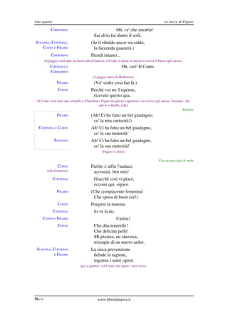 Atto quarto                                                                                       Le nozze di Figaro

              CHERUBINO                                    Oh, ve' che smorfie!
                                              Sai ch'io fui dietro il sofà.
SUSANNA, CONTESSA,                          (Se il ribaldo ancor sta saldo,
    CONTE E FIGARO                            la faccenda guasterà.)
              CHERUBINO                     Prendi intanto...
          (il paggio vuol dare un bacio alla Contessa; il Conte si mette in mezzo e riceve il bacio egli stesso)
              CONTESSA E                                           Oh, ciel! Il Conte.
              CHERUBINO
                                             (il paggio entra da Barbarina)
                   FIGARO                     (Vo' veder cosa fan là.)
                   CONTE                    Perché voi no 'l ripetete,
                                             ricevete questo qua.
 (il Conte vuol dare uno schiaffo a Cherubino; Figaro in questo s'appressa e lo riceve egli stesso; Susanna, che 
                                             ode lo schiaffo, ride)
                                                                                                           Insieme
                   FIGARO                   (Ah! Ci ho fatto un bel guadagno,
                                             co' la mia curiosità!)
   CONTESSA E CONTE                         Ah! Ci ha fatto un bel guadagno,
                                             co' la sua temerità!
                 SUSANNA                    Ah! Ci ha fatto un bel guadagno,
                                             co' la sua curiosità!
                                                    (Figaro si ritira)

                                                                                              Con un poco più di moto
                   CONTE                    Partito è alfin l'audace:
           (alla Contessa)                   accostati, ben mio!
                CONTESSA                      Giacché così vi piace,
                                              eccomi qui, signor.
                   FIGARO                   (Che compiacente femmina!
                                             Che sposa di buon cor!)
                   CONTE                    Porgimi la manina.
                CONTESSA                      Io ve la do.
      CONTE E FIGARO                                           Carina!
                   CONTE                      Che dita tenerelle!
                                              Che delicata pelle!
                                              Mi pizzica, mi stuzzica,
                                              m'empie di un nuovo ardor.
 SUSANNA, CONTESSA                          La cieca prevenzione
           E FIGARO                          delude la ragione,
                                             inganna i sensi ognor.
                                    (poi a quattro, col Conte che ripete i suoi versi)




76 / 83                                          www.librettidopera.it
 