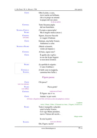 L. Da Ponte / W. A. Mozart, 1786                                                                       Atto quarto

               CONTE                   Oltre la dote, o cara,
                                        ricevi anche un brillante,
                                        che a te porge un amante
                                        in pegno del suo amor.
                                                             (le dà un anello)
           CONTESSA                    Tutto Susanna piglia
                                        dal suo benefattor.
  SUSANNA, CONTE E                     (Va tutto a meraviglia!
            FIGARO                      Ma il meglio manca ancor.)
           CONTESSA                    Signor, d'accese fiaccole
            (al Conte)                  io veggio il balenar.
               CONTE                   Entriam, mia bella Venere.
                                        Andiamoci a celar.
  SUSANNA E FIGARO                     (Mariti scimuniti,
                                        venite ad imparar.)
           CONTESSA                    Al buio, signor mio?
               CONTE                      È quello che vogl'io:
                                          tu sai che là per leggere
                                          io non desio d'entrar.
                                                                                                            Insieme
              FIGARO                   (La perfida lo séguita:
                                        è vano il dubitar.)
         CONTESSA E                    (I furbi sono in trappola,
           SUSANNA                       cammina ben l'affar.)

                                             Figaro passa.

               CONTE                   Chi passa?
    (con voce alterata)
              FIGARO                                   Passa gente!
          (con rabbia)
           CONTESSA                                        (sottovoce al Conte)
                                          È Figaro: me n' vo.
               CONTE                      Andate: io poi verrò.
                   (il Conte si disperde nel folto, la Contessa entra nel padiglione a destra)

                                                                                                          Larghetto
                                          Archi, 2 Flauti, 2 Oboi, 2 Clarinetti in si bem., 2 Fagotti, 2 Corni in re.
              FIGARO                   Tutto è tranquillo e placido:
                                        entrò la bella Venere.
                                        Col vago Marte prendere,
                                        nuovo Vulcan del secolo...
                                                                                                      Allegro molto
              FIGARO                      In rete la potrò.
            SUSANNA                                         (con voce alterata)
                                       Ehi, Figaro, tacete!

                                            www.librettidopera.it                                             77 / 83
 