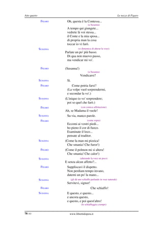 Atto quarto                                                                   Le nozze di Figaro

               FIGARO    Oh, questa è la Contessa...
                                             (a Susanna)
                         A tempo qui giungete...
                         vedrete là voi stessa...
                         il Conte e la mia sposa...
                         di propria man la cosa
                         toccar io vi farò.
              SUSANNA              (si dimentica di alterar la voce)
                        Parlate un po' più basso.
                         Di qua non muovo passo,
                         ma vendicar mi vo'.

               FIGARO   (Susanna!)
                                             (a Susanna)
                                     Vendicarsi?
              SUSANNA    Sì.
               FIGARO        Come potria farsi?
                         (La volpe vuol sorprendermi,
                         e secondar la vo'.)
              SUSANNA   (L'iniquo io vo' sorprendere;
                         poi so quel che farò.)
               FIGARO                 (con comica affettazione)
                        Ah, se Madama il vuole!
              SUSANNA    Su via, manco parole.
               FIGARO                       (come sopra)
                         Eccomi ai vostri piedi...
                         ho pieno il cor di fuoco.
                         Esaminate il loco...
                         pensate al traditor.
              SUSANNA   (Come la man mi pizzica!
                         Che smania! Che furor!)
               FIGARO   (Come il polmon mi si altera!
                         Che smania! Che calor!)
              SUSANNA                (alterando la voce un poco)
                        E senza alcun affetto?...
               FIGARO    Suppliscavi il dispetto.
                         Non perdiam tempo invano,
                         datemi un po' la mano...
              SUSANNA       (gli dà uno schiaffo parlando in voce naturale)
                         Servitevi, signor!
               FIGARO                           Che schiaffo!
              SUSANNA    E questo, e questo...
                         e ancora questo,
                         e questo, e poi quest'altro!
                                      (lo schiaffeggia a tempo)


78 / 83                    www.librettidopera.it
 