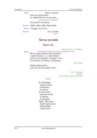 Atto primo                                                                             Le nozze di Figaro

              FIGARO                      Bravo! mi piace!
                       Che caro signor Conte!
                       Ci vogliam divertir: trovato avete...
                                  (si sente suonare un campanello)
              FIGARO Chi suona? La Contessa.
             SUSANNA Addio, addio, addio, Figaro bello.
              FIGARO Coraggio, mio tesoro.
             SUSANNA                             E tu, cervello.
                                                           (parte)



                                   Scena seconda
                                         Figaro solo.
                                                                       sempre Recitativo secco: Moderato
              FIGARO             (passeggiando con fuoco per la camera e fregandosi le mani)
                       Bravo, signor padrone! Ora incomincio
                       a capir il mistero... e a veder schietto
                       tutto il vostro progetto: a Londra, è vero?
                       Voi ministro, io corriero, e la Susanna...
                                                                                             idem: Andante
              FIGARO Segreta ambasciatrice...
                       non sarà, non sarà: Figaro il dice.

                                                                                         [N. 3 ­ Cavatina]
                                                                                                  Allegretto
                                                                     Archi, 2 Oboi, 2 Fagotti, 2 Corni in fa.
                                              FIGARO

                                  Se vuol ballare,
                                   signor Contino,
                                   il chitarrino
                                   le suonerò.
                                  Se vuol venire
                                   nella mia scuola,
                                   la capriola
                                   le insegnerò.
                                  Saprò... Ma, piano:
                                   meglio ogni arcano,
                                   dissimulando,
                                   scoprir potrò.




8 / 83                                www.librettidopera.it
 