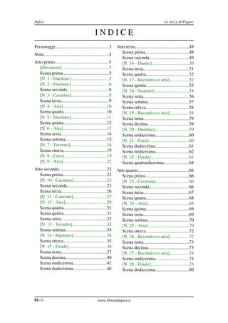 Indice                                                                                              Le nozze di Figaro


                                                INDICE
Personaggi...............................................3       Atto terzo..............................................49
Nota.........................................................4      Scena prima......................................49
                                                                    Scena seconda..................................49
Atto primo...............................................5          [N. 16 ­ Duetto]................................50
   [Ouverture].........................................5            Scena terza.......................................51
   Scena prima........................................5             Scena quarta.....................................52
   [N. 1 ­ Duettino].................................5              [N. 17 ­ Recitativo e aria].................52
   [N. 2 ­ Duettino].................................6              Scena quinta.....................................53
   Scena seconda....................................8               [N. 18 ­ Sestetto]..............................54
   [N. 3 ­ Cavatina].................................8              Scena sesta.......................................56
   Scena terza.........................................9            Scena settima....................................57
   [N. 4 ­ Aria]......................................10            Scena ottava.....................................58
   Scena quarta.....................................10              [N. 19 ­ Recitativo e aria].................58
   [N. 5 ­ Duettino]...............................11               Scena nona.......................................59
   Scena quinta.....................................12              Scena decima....................................59
   [N. 6 ­ Aria]......................................13            [N. 20 ­ Duettino].............................59
   Scena sesta.......................................14             Scena undicesima.............................60
   Scena settima....................................15              [N. 21 ­ Coro]...................................60
   [N. 7 ­ Terzetto]...............................16               Scena dodicesima.............................61
   Scena ottava.....................................19              Scena tredicesima.............................62
   [N. 8 ­ Coro].....................................19             [N. 22 ­ Finale].................................63
   [N. 9 ­ Aria]......................................22            Scena quattordicesima......................64
Atto secondo.........................................23          Atto quarto............................................66
   Scena prima......................................23              Scena prima......................................66
   [N. 10 ­ Cavatina].............................23                [N. 23 ­ Cavatina].............................66
   Scena seconda..................................23                Scena seconda..................................66
   Scena terza.......................................26             Scena terza.......................................67
   [N. 11 ­ Canzone].............................27                 Scena quarta.....................................68
   [N. 12 ­ Aria]....................................29             [N. 24 ­ Aria]....................................68
   Scena quarta.....................................31              Scena quinta.....................................69
   Scena quinta.....................................31              Scena sesta.......................................69
   Scena sesta.......................................32             Scena settima....................................70
   [N. 13 ­ Terzetto].............................32                [N. 25 ­ Aria]....................................70
   Scena settima....................................34              Scena ottava.....................................72
   [N. 14 ­ Duettino].............................34                [N. 26 ­ Recitativo e aria].................72
   Scena ottava.....................................35              Scena nona.......................................73
   [N. 15 ­ Finale].................................36              Scena decima....................................73
   Scena nona.......................................37              [N. 27 ­ Recitativo e aria].................74
   Scena decima....................................40               Scena undicesima.............................74
   Scena undicesima.............................42                  [N. 28 ­ Finale].................................75
   Scena dodicesima.............................46                  Scena dodicesima.............................80




82 / 83                                           www.librettidopera.it
 