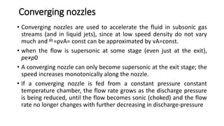 Converging nozzles
• Converging nozzles are used to accelerate the fluid in subsonic gas
streams (and in liquid jets), since at low speed density do not vary
much and =ρvA= const can be approximated by vA=const.
• when the flow is supersonic at some stage (even just at the exit),
pe≠p0
• A converging nozzle can only become supersonic at the exit stage; the
speed increases monotonically along the nozzle.
• If a converging nozzle is fed from a constant pressure constant
temperature chamber, the flow rate grows as the discharge pressure
is being reduced, until the flow becomes sonic (choked) and the flow
rate no longer changes with further decreasing in discharge-pressure
m
 