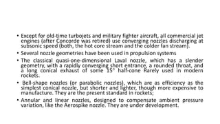 • Except for old-time turbojets and military fighter aircraft, all commercial jet
engines (after Concorde was retired) use converging nozzles discharging at
subsonic speed (both, the hot core stream and the colder fan stream).
• Several nozzle geometries have been used in propulsion systems
• The classical quasi-one-dimensional Laval nozzle, which has a slender
geometry, with a rapidly converging short entrance, a rounded throat, and
a long conical exhaust of some 15 half-cone Rarely used in modern
rockets.
• Bell-shape nozzles (or parabolic nozzles), which are as efficiency as the
simplest conical nozzle, but shorter and lighter, though more expensive to
manufacture. They are the present standard in rockets;
• Annular and linear nozzles, designed to compensate ambient pressure
variation, like the Aerospike nozzle. They are under development.
 