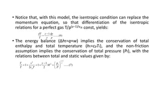 • Notice that, with this model, the isentropic condition can replace the
momentum equation, so that differentiation of the isentropic
relations for a perfect gas T/p(γ−1)/γ= const, yields:
• The energy balance (Δht=q+w) implies the conservation of total
enthalpy and total temperature (ht=cpTt), and the non-friction
assumption implies the conservation of total pressure (Pt), with the
relations between total and static values given by:
1
........(6)
dT dp
T p




1
2
2
1
1 1 .......(7)
2 2
t t
p
T p
v
M
T c T P




  
      
 
 