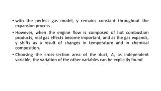 • with the perfect gas model, γ remains constant throughout the
expansion process
• However, when the engine flow is composed of hot combustion
products, real gas effects become important, and as the gas expands,
γ shifts as a result of changes in temperature and in chemical
composition.
• Choosing the cross-section area of the duct, A, as independent
variable, the variation of the other variables can be explicitly found
 