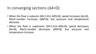 In converging sections (dA<0):
• When the flow is subsonic (M<1→(1−M2)>0): speed increases (dv>0),
Mach-number increases (dM>0), but pressure and temperature
decrease
• When the flow is supersonic (M>1→(1−M2)<0): speed decreases
(dv<0), Mach-number decreases (dM<0), but pressure and
temperature increase.
 