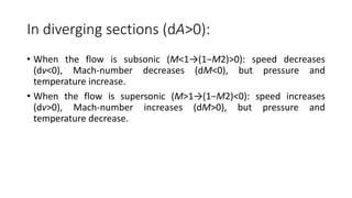 In diverging sections (dA>0):
• When the flow is subsonic (M<1→(1−M2)>0): speed decreases
(dv<0), Mach-number decreases (dM<0), but pressure and
temperature increase.
• When the flow is supersonic (M>1→(1−M2)<0): speed increases
(dv>0), Mach-number increases (dM>0), but pressure and
temperature decrease.
 