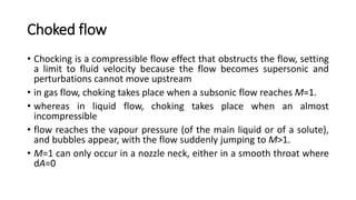 Choked flow
• Chocking is a compressible flow effect that obstructs the flow, setting
a limit to fluid velocity because the flow becomes supersonic and
perturbations cannot move upstream
• in gas flow, choking takes place when a subsonic flow reaches M=1.
• whereas in liquid flow, choking takes place when an almost
incompressible
• flow reaches the vapour pressure (of the main liquid or of a solute),
and bubbles appear, with the flow suddenly jumping to M>1.
• M=1 can only occur in a nozzle neck, either in a smooth throat where
dA=0
 