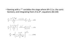 • Naming with a '*' variables the stage where M=1 (i.e. the sonic
Section), and integrating from A to A*, equations (8)-(10)
2
1
* *
1
2
1
1
2
2 ........(12)
1 1
2
t
T T M
M
T T
T T


 

 
 
 
 


 
 
 
1
1
2
* * 1
1
1
2
2 ........(13)
1 1
2
t t
T p
T p
t
M
p p
p p



 


 


 
  
 

 

   
 

   
 
 
 
 
 
1
2 1
*
2
1
2 .........(14)
1
1
2
A
M
A M







 
 
  

 

 
 