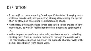 DEFINITION
• A nozzle (from nose, meaning 'small spout') is a tube of varying cross-
sectional area (usually axisymmetric) aiming at increasing the speed
of an outflow, and controlling its direction and shape.
• Nozzle flow always generates forces associated to the change in flow
momentum, as we can feel by handholding a hose and opening the
tap.
• In the simplest case of a rocket nozzle, relative motion is created by
ejecting mass from a chamber backwards through the nozzle, with
the reaction forces acting mainly on the opposite chamber wall, with
a small contribution from nozzle walls.
 