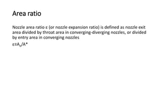 Area ratio
Nozzle area ratio ε (or nozzle expansion ratio) is defined as nozzle exit
area divided by throat area in converging-diverging nozzles, or divided
by entry area in converging nozzles
ε≡Ae/A*
 