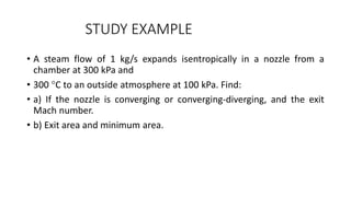 STUDY EXAMPLE
• A steam flow of 1 kg/s expands isentropically in a nozzle from a
chamber at 300 kPa and
• 300 C to an outside atmosphere at 100 kPa. Find:
• a) If the nozzle is converging or converging-diverging, and the exit
Mach number.
• b) Exit area and minimum area.
 