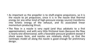 • As important as the propeller is to shaft-engine propulsions, so it is
the nozzle to jet propulsion, since it is in the nozzle that thermal
energy (or any other kind of high-pressure energy source) transforms
into kinetic energy of the exhaust, and its associated linear
momentum producing thrust.
• The flow in a nozzle is very rapid (and thus adiabatic to a first
approximation), and with very little frictional loses (because the flow
is nearly one-dimensional, with a favorable pressure gradient except if
shock waves form, and nozzles are relatively short), so that the
isentropic model all along the nozzle is good enough for preliminary
design.
 