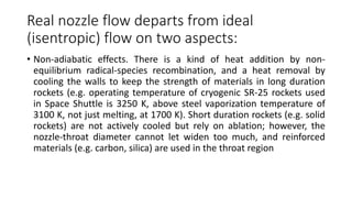 Real nozzle flow departs from ideal
(isentropic) flow on two aspects:
• Non-adiabatic effects. There is a kind of heat addition by non-
equilibrium radical-species recombination, and a heat removal by
cooling the walls to keep the strength of materials in long duration
rockets (e.g. operating temperature of cryogenic SR-25 rockets used
in Space Shuttle is 3250 K, above steel vaporization temperature of
3100 K, not just melting, at 1700 K). Short duration rockets (e.g. solid
rockets) are not actively cooled but rely on ablation; however, the
nozzle-throat diameter cannot let widen too much, and reinforced
materials (e.g. carbon, silica) are used in the throat region
 
