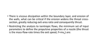 • There is viscous dissipation within the boundary layer, and erosion of
the walls, what can be critical if the erosion widens the throat cross-
section, greatly reducing exit-area ratio and consequently thrust.
• Restricting the analysis to isentropic flows, the minimum set of input
parameters to define the propulsive properties of a nozzle (the thrust
is the mass-flow-rate times the exit speed, F=mve) are:
 