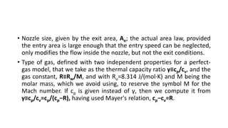 • Nozzle size, given by the exit area, Ae; the actual area law, provided
the entry area is large enough that the entry speed can be neglected,
only modifies the flow inside the nozzle, but not the exit conditions.
• Type of gas, defined with two independent properties for a perfect-
gas model, that we take as the thermal capacity ratio γ≡cp/cv, and the
gas constant, R≡Rw/M, and with Ru=8.314 J/(mol·K) and M being the
molar mass, which we avoid using, to reserve the symbol M for the
Mach number. If cp is given instead of γ, then we compute it from
γ≡cp/cv=cp/(cp−R), having used Mayer's relation, cp−cv=R.
 