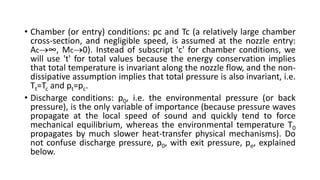 • Chamber (or entry) conditions: pc and Tc (a relatively large chamber
cross-section, and negligible speed, is assumed at the nozzle entry:
Ac∞, Mc0). Instead of subscript 'c' for chamber conditions, we
will use 't' for total values because the energy conservation implies
that total temperature is invariant along the nozzle flow, and the non-
dissipative assumption implies that total pressure is also invariant, i.e.
Tt=Tc and pt=pc.
• Discharge conditions: p0, i.e. the environmental pressure (or back
pressure), is the only variable of importance (because pressure waves
propagate at the local speed of sound and quickly tend to force
mechanical equilibrium, whereas the environmental temperature T0
propagates by much slower heat-transfer physical mechanisms). Do
not confuse discharge pressure, p0, with exit pressure, pe, explained
below.
 