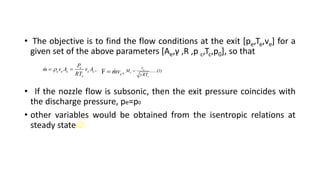 • The objective is to find the flow conditions at the exit [pe,Te,ve] for a
given set of the above parameters [Ae,γ ,R ,p c,Tc,p0], so that
• If the nozzle flow is subsonic, then the exit pressure coincides with
the discharge pressure, pe=p0
• other variables would be obtained from the isentropic relations at
steady state
,
e
e e e e e
e
P
m v A v A
RT

  F ,
e
mv
 ......(1)
e
e
e
v
M
RT


 