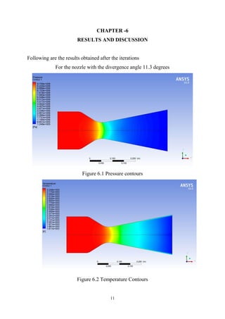 11
CHAPTER -6
RESULTS AND DISCUSSION
Following are the results obtained after the iterations
For the nozzle with the divergence angle 11.3 degrees
Figure 6.1 Pressure contours
Figure 6.2 Temperature Contours
 