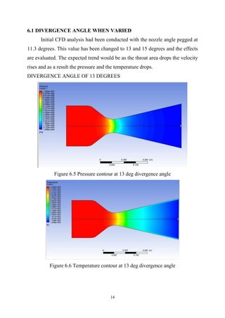 14
6.1 DIVERGENCE ANGLE WHEN VARIED
Initial CFD analysis had been conducted with the nozzle angle pegged at
11.3 degrees. This value has been changed to 13 and 15 degrees and the effects
are evaluated. The expected trend would be as the throat area drops the velocity
rises and as a result the pressure and the temperature drops.
DIVERGENCE ANGLE OF 13 DEGREES
Figure 6.5 Pressure contour at 13 deg divergence angle
Figure 6.6 Temperature contour at 13 deg divergence angle
 