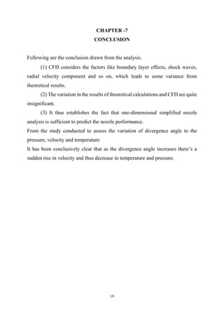 19
CHAPTER -7
CONCLUSION
Following are the conclusion drawn from the analysis.
(1) CFD considers the factors like boundary layer effects, shock waves,
radial velocity component and so on, which leads to some variance from
theoretical results.
(2) The variation in the results of theoretical calculations and CFD are quite
insignificant.
(3) It thus establishes the fact that one-dimensional simplified nozzle
analysis is sufficient to predict the nozzle performance.
From the study conducted to assess the variation of divergence angle to the
pressure, velocity and temperature
It has been conclusively clear that as the divergence angle increases there’s a
sudden rise in velocity and thus decrease in temperature and pressure.
 