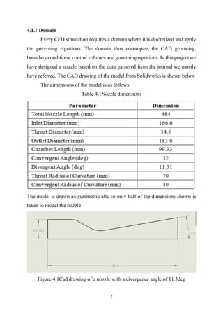2
4.1.1 Domain
Every CFD simulation requires a domain where it is discretized and apply
the governing equations. The domain thus encompass the CAD geometry,
boundary conditions, control volumes and governing equations. In this project we
have designed a nozzle based on the data garnered from the journal we mostly
have referred. The CAD drawing of the model from Solidworks is shown below
The dimensions of the model is as follows
Table 4.1Nozzle dimensions
The model is drawn axisymmetric ally so only half of the dimensions shown is
taken to model the nozzle
Figure 4.1Cad drawing of a nozzle with a divergence angle of 11.3deg
 