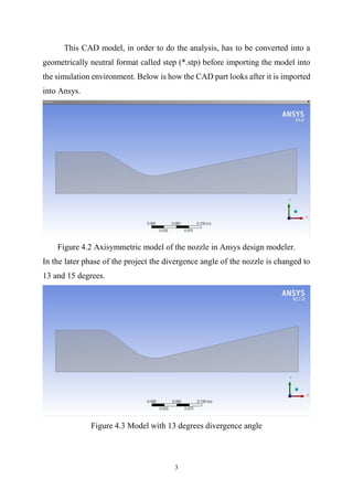 3
This CAD model, in order to do the analysis, has to be converted into a
geometrically neutral format called step (*.stp) before importing the model into
the simulation environment. Below is how the CAD part looks after it is imported
into Ansys.
Figure 4.2 Axisymmetric model of the nozzle in Ansys design modeler.
In the later phase of the project the divergence angle of the nozzle is changed to
13 and 15 degrees.
Figure 4.3 Model with 13 degrees divergence angle
 