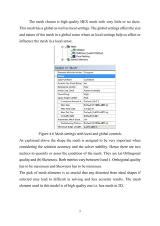 5
The mesh chosen is high quality HEX mesh with very little or no skew.
This mesh has a global as well as local settings. The global settings affect the size
and nature of the mesh in a global sense where as local settings help us affect or
influence the mesh in a local sense.
Figure 4.6 Mesh settings with local and global controls
As explained above the shape the mesh is assigned to be very important when
considering the solution accuracy and the solver stability. Hence there are two
metrics to quantify or asses the condition of the mesh. They are (a) Orthogonal
quality and (b) Skewness. Both metrics vary between 0 and 1. Orthogonal quality
has to be maximum and Skewness has to be minimum.
The pick of mesh elements is so crucial that any distorted from ideal shapes if
selected may lead to difficult in solving and less accurate results. The mesh
element used in this model is of high quality one i.e. hex mesh in 2D.
 