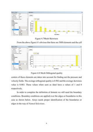 6
Figure 4.7Mesh Skewness
From the above figure it’s obvious that there are 5880 elements and the cell
centers of these elements are taken into account for finding out the pressure and
velocity fields. The average orthogonal quality is 0.982 and the average skewness
value is 0.083. These values when seen as ideal have a values of 1 and 0
respectively.
In order to complete the definition of domain we still need the boundary
conditions. Boundary conditions are applied over the edges or boundaries in this
case as shown below. Ansys needs proper identification of the boundaries or
edges in the way of Named Selections.
Figure 4.8 Mesh Orthogonal quality
 