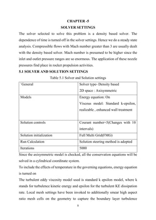 8
CHAPTER -5
SOLVER SETTINGS
The solver selected to solve this problem is a density based solver. The
dependence of time is turned off in the solver settings. Hence we do a steady state
analysis. Compressible flows with Mach number greater than 3 are usually dealt
with the density based solver. Mach number is presumed to be higher since the
inlet and outlet pressure ranges are so enormous. The application of these nozzle
pressures find place in rocket propulsion activities.
5.1 SOLVER AND SOLUTION SETTINGS
Table 5.1 Solver and Solution settings
`General Solver type- Density based
2D space : Axisymmetric
Models Energy equation: On
Viscous model: Standard k-epsilon,
realizable , enhanced wall treatment
Solution controls Courant number=5(Changes with 10
intervals)
Solution initialization Full Multi Grid(FMG)
Run Calculation Solution steering method is adopted
Iterations 5000
Since the axisymmetric model is checked, all the conservation equations will be
solved in a cylindrical coordinate system.
To include the effects of temperature in the governing equations, energy equation
is turned on
The turbulent eddy viscosity model used is standard k epsilon model, where k
stands for turbulence kinetic energy and epsilon for the turbulent KE dissipation
rate. Local mesh settings have been invoked to additionally smear high aspect
ratio mesh cells on the geometry to capture the boundary layer turbulence
 