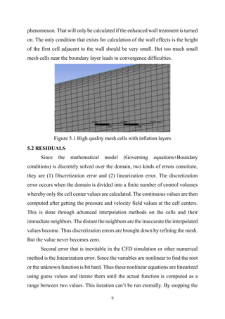 9
phenomenon. That will only be calculated if the enhanced wall treatment is turned
on. The only condition that exists for calculation of the wall effects is the height
of the first cell adjacent to the wall should be very small. But too much small
mesh cells near the boundary layer leads to convergence difficulties.
Figure 5.1 High quality mesh cells with inflation layers
5.2 RESIDUALS
Since the mathematical model (Governing equations+Boundary
conditions) is discretely solved over the domain, two kinds of errors constitute,
they are (1) Discretization error and (2) linearization error. The discretization
error occurs when the domain is divided into a finite number of control volumes
whereby only the cell center values are calculated. The continuous values are then
computed after getting the pressure and velocity field values at the cell centers.
This is done through advanced interpolation methods on the cells and their
immediate neighbors. The distant the neighbors are the inaccurate the interpolated
values become. Thus discretization errors are brought down by refining the mesh.
But the value never becomes zero.
Second error that is inevitable in the CFD simulation or other numerical
method is the linearization error. Since the variables are nonlinear to find the root
or the unknown function is bit hard. Thus these nonlinear equations are linearized
using guess values and iterate them until the actual function is computed as a
range between two values. This iteration can’t be run eternally. By stopping the
 