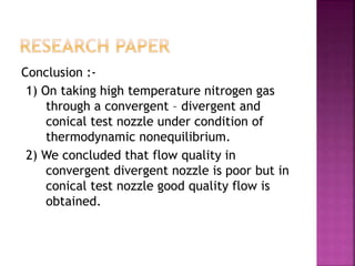 Conclusion :-
1) On taking high temperature nitrogen gas
through a convergent – divergent and
conical test nozzle under condition of
thermodynamic nonequilibrium.
2) We concluded that flow quality in
convergent divergent nozzle is poor but in
conical test nozzle good quality flow is
obtained.
 