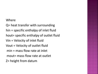 Where
Q= heat transfer with surrounding
hin = specific enthalpy of inlet fluid
hout= specific enthalpy of outlet fluid
Vin = Velocity of inlet fluid
Vout = Velocity of outlet fluid
min = mass flow rate at inlet
mout= mass flow rate at outlet
Z= height from datum
 