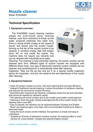 Nozzle cleaner
Model: R-NC8000
Technical Specification
1. Equipment overview:
The R-NC8000 nozzle cleaning machine
adopts the multi-nozzle spray cleaning
method, uses fluid mechanics to break up the
water, produces extremely fine water mist,
forms a strong kinetic energy at the speed of
sound, and sprays onto the suction nozzle,
forming on the top of the suction nozzle to be
cleaned. A constant energy field that breaks
down dirt on and inside the nozzle. The
machine does not require any solvents and
can be cleaned with industrially pure water.
Cleaning: The machine is fully automatic cleaning, 30 suction nozzles can be
cleaned each time, different types of suction nozzles are equipped with
different fixture trays, any type of placement machine suction nozzles can be
cleaned, and compressed air is automatically dried after cleaning.
Inspection: Take out the jig tray and put it on a special nozzle inspection
device for inspection, and you can observe the real cleanliness of the nozzle
after cleaning.
2. Equipment features:
* Clean 30 suction nozzles at a time, with short cleaning time and high efficiency
* Instead of traditional manual cleaning, it solves the problem of ultrasonic cleaning
and reduces the occurrence of patch throwing
* Atomized water supersonic jet cleaning, completely solves the dirt and impurities
that cannot be cleaned by ultrasonic waves
* The cleaning will not be unclean due to the smaller and smaller nozzle aperture
* Cleaning is more thorough, directly prolonging the life of the suction nozzle, the
cleaning rate is over 99%
* Easy to operate, the interface can be switched between Chinese and English
* Never use cleaning agent, only clean with environmentally friendly pure water or
deionized water
* Using the touch screen control interface, the operation is simple and easy to
understand
* Suitable for all kinds of placement machine nozzles, the cleaning effect is more
obvious for cross-shaped, I-shaped and special-shaped nozzles
NOZZLE CLEANER MODEL: R-NC8000
 