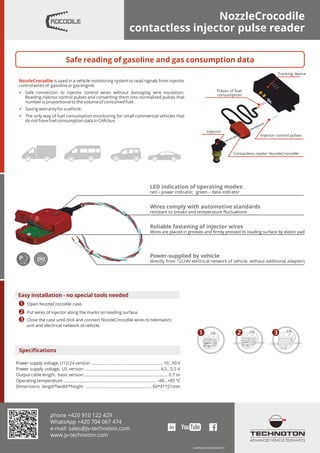 NozzleCrocodile
contactless injector pulse reader
АГ83
Specifications
Output cable length, basic version ......................................................................... 0.7 m
Dimensions, length*width*height ......................................................... 60*41*21mm
Power supply voltage, U5 version ................................................................. 4,5...5,5 V
Operating temperature ................................................................................. –40…+85 ºC
Power supply voltage, U12/24 version ............................................................... 10...50 V
Tracking device
Contactless reader NozzleCrocodile
Pulses of fuel
consumption
Injector control pulses
Injector
ь Safe connection to injector control wires without damaging wire insulation.
Reading injector control pulses and converting them into normalized pulses that
number is proportional to the volume of consumed fuel .
NozzleCrocodile is used in a vehicle monitoring system to read signals from injector
control wires of gasoline or gas engine.
ь The only way of fuel consumption monitoring for small commercial vehicles that
do not have fuel consumption data in CAN bus.
ь Saving warranty for a vehicle.
LED indication of operating modes:
red – power indicator, green – data indicator
Wires comply with automotive standards
resistant to breaks and temperature ﬂuctuations
Reliable fastening of injector wires
Wires are placed in grooves and ﬁrmly pressed to reading surface by elastic pad
Power-supplied by vehicle
directly from 12/24V electrical network of vehicle, without additional adapters
Њ Ќ Ћ
Safe reading of gasoline and gas consumption data
eng/NozzleCrocodile/leaflet/2.0
phone +420 910 122 429
WhatsApp +420 704 067 474
e-mail: sales@jv-technoton.com
www.jv-technoton.com
ADVANCED VEHICLE TELEMATICS
Easy installation - no special tools needed
Њ Open NozzleCrocodile case.
Ќ Put wires of injector along the marks on reading surface.
Ћ Close the case until click and connect NozzleCrocodile wires to telematics
unit and electrical network of vehicle.
 