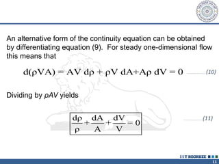 11
An alternative form of the continuity equation can be obtained
by differentiating equation (9). For steady one-dimensional flow
this means that
d(ρVA) = AV dρ + ρV dA+Aρ dV = 0 …………………………(10)
Dividing by ρAV yields
dρ dA dV
+ + = 0
ρ A V
…………………………(11)
 