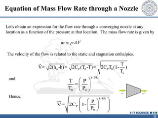 12
Equation of Mass Flow Rate through a Nozzle
m AV


The velocity of the flow is related to the static and stagnation enthalpies.
o P 0 P 0
o
T
V= 2(h -h)= 2C (T -T)= 2C T (1- )
T
Let's obtain an expression for the flow rate through a converging nozzle at any
location as a function of the pressure at that location. The mass flow rate is given by
and
k-1 k
P
0
P
V= 2C 1-
P
 
 
 
 
 
 
 
k-1 k
0 0
T P
=
T P
 
 
 
Hence,
 