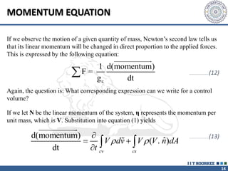 14
MOMENTUM EQUATION
If we observe the motion of a given quantity of mass, Newton’s second law tells us
that its linear momentum will be changed in direct proportion to the applied forces.
This is expressed by the following equation:
c
1 d(momentum)
F =
g dt

Again, the question is: What corresponding expression can we write for a control
volume?
If we let N be the linear momentum of the system, η represents the momentum per
unit mass, which is V. Substitution into equation (1) yields
d(momentum)
ˆ
( . )
dt cv cs
V dv V V n dA
t
 

 
  
…………………………(12)
…………………………(13)
 