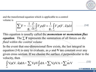 15
and the transformed equation which is applicable to a control
volume is
c c
1 1
ˆ
F = ( . )
g g
cv cs
V dv V V n dA
t
 



   …………………………(14)
This equation is usually called the momentum or momentum flux
equation. The ∑ F represents the summation of all forces on the
fluid within the control volume
In the event that one-dimensional flow exists, the last integral in
equation (14) is easy to evaluate, as ρ and V are constant over any
given cross section. If we choose the surface A perpendicular to the
velocity, then
•
cs
ˆ
Vρ(V. n)dA= VρV dA = VρVA = mV
  
 
…………………………(15)
 
