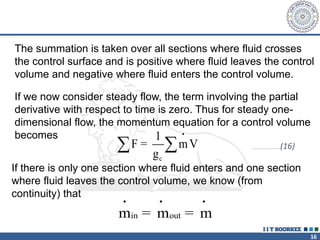 16
The summation is taken over all sections where fluid crosses
the control surface and is positive where fluid leaves the control
volume and negative where fluid enters the control volume.
If we now consider steady flow, the term involving the partial
derivative with respect to time is zero. Thus for steady one-
dimensional flow, the momentum equation for a control volume
becomes •
c
1
F = mV
g
  …………………………(16)
If there is only one section where fluid enters and one section
where fluid leaves the control volume, we know (from
continuity) that
• • •
in out
m = m = m
 