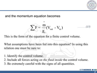 17
and the momentum equation becomes
•
out in
c
m
F = (V - V )
g
 …………………………(17)
This is the form of the equation for a finite control volume.
What assumptions have been fed into this equation? In using this
relation one must be sure to:
1. Identify the control volume.
2. Include all forces acting on the fluid inside the control volume.
3. Be extremely careful with the signs of all quantities.
 