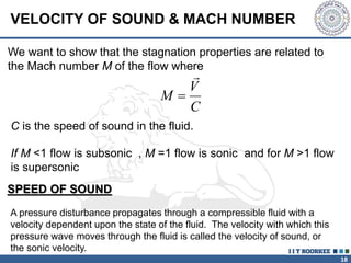 18
We want to show that the stagnation properties are related to
the Mach number M of the flow where
M
V
C


C is the speed of sound in the fluid.
VELOCITY OF SOUND & MACH NUMBER
A pressure disturbance propagates through a compressible fluid with a
velocity dependent upon the state of the fluid. The velocity with which this
pressure wave moves through the fluid is called the velocity of sound, or
the sonic velocity.
SPEED OF SOUND
If M <1 flow is subsonic , M =1 flow is sonic and for M >1 flow
is supersonic
 