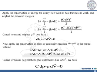 21
Apply the conservation of energy for steady-flow with no heat transfer, no work, and
neglect the potential energies.
2 2
2 2 2
C (C-dV)
h+ = (h+dh) +
2 2
C (C -2CdV+dV )
h+ = (h+dh) +
2 2
Cancel terms and neglect ; we have
dV
2
dh - CdV=0
Now, apply the conservation of mass or continuity equation to the control
volume.

m AV
 

ρAC=(ρ+dρ)A(C-dV)
ρAC=A(ρC-ρdV+Cdρ-dρ dV)
Cancel terms and neglect the higher-order terms like . We have
d dV


C dρ-ρ dV=0
 