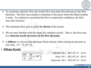 27
 To accelerate subsonic flow, the nozzle flow area must first decrease in the flow
direction. The flow area reaches a minimum at the point where the Mach number
is unity. To continue to accelerate the flow to supersonic conditions, the flow
area must increase.
 The minimum flow area is called the throat of the nozzle.
 We are most familiar with the shape of a subsonic nozzle. That is, the flow area
in a subsonic nozzle decreases in the flow direction.
 A diffuser is a device that decreases fluid velocity while causing its pressure to
rise; thus, d < 0, dP > 0.

V
 Diffuser Results
2
2
dA dP
= (1-M )
A ρV
2
2
2
Subsonic: M<1 dP(1-M )>0 dA>0
Sonic: M=1 dP(1-M )=0 dA=0
Supersonic: M>1 dP(1-M )<0 dA<0
 