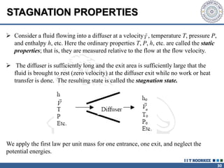 30
 Consider a fluid flowing into a diffuser at a velocity , temperature T, pressure P,
and enthalpy h, etc. Here the ordinary properties T, P, h, etc. are called the static
properties; that is, they are measured relative to the flow at the flow velocity.
 The diffuser is sufficiently long and the exit area is sufficiently large that the
fluid is brought to rest (zero velocity) at the diffuser exit while no work or heat
transfer is done. The resulting state is called the stagnation state.
We apply the first law per unit mass for one entrance, one exit, and neglect the
potential energies.
V
STAGNATION PROPERTIES
 