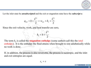 31
Since the exit velocity, work, and heat transfer are zero,
h h
V
o  
2
2
The term ho is called the stagnation enthalpy (some authors call this the total
enthalpy). It is the enthalpy the fluid attains when brought to rest adiabatically while
no work is done.
If, in addition, the process is also reversible, the process is isentropic, and the inlet
and exit entropies are equal.
s s
o 
q h
V
w h
V
net net o
o
    
 
2 2
2 2
Let the inlet state be unsubscripted and the exit or stagnation state have the subscript o.
 