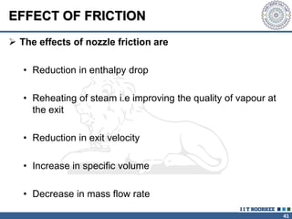 41
EFFECT OF FRICTION
 The effects of nozzle friction are
• Reduction in enthalpy drop
• Reheating of steam i.e improving the quality of vapour at
the exit
• Reduction in exit velocity
• Increase in specific volume
• Decrease in mass flow rate
 