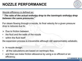42
NOZZLE PERFORMANCE
Nozzle efficiency is defined as:
“ The ratio of the actual enthalpy drop to the isentropic enthalpy drop
between the same pressures.”
 Due to friction between
• the fluid and the walls of the nozzle
• within the fluid itself
the expansion process is irreversible although still approximately adiabatic.
 In nozzle design:
• all the calculations are based on isentropic flow.
• and then we make friction allowance by using a co efficient or an
efficiency.
For steam flowing through a nozzle, its final velocity for a given pressure
drop is reduces due to:
 