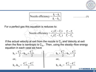 44
1 2
1 2
Nozzle efficiency =
s
h h
h h


For a perfect gas this equation is reduces to:
1 2 1 2
1 2 1 2
( )
Nozzle efficiency =
( )
p
p s s
c T T T T
c T T T T
 

 
If the actual velocity at exit from the nozzle is C2 and Velocity at exit
when the flow is isentropic is C2s . Then, using the steady–flow energy
equation in each case we have
2
2
2s
1
1 2s
2 2
2s 1
1 2s
C
C
h + =h +
2 2
or,
C C
h -h =
2

2 2
1 2
1 2
2 2
2 1
1 2
C C
h + =h +
2 2
or,
C C
h -h =
2

………………(1)
 